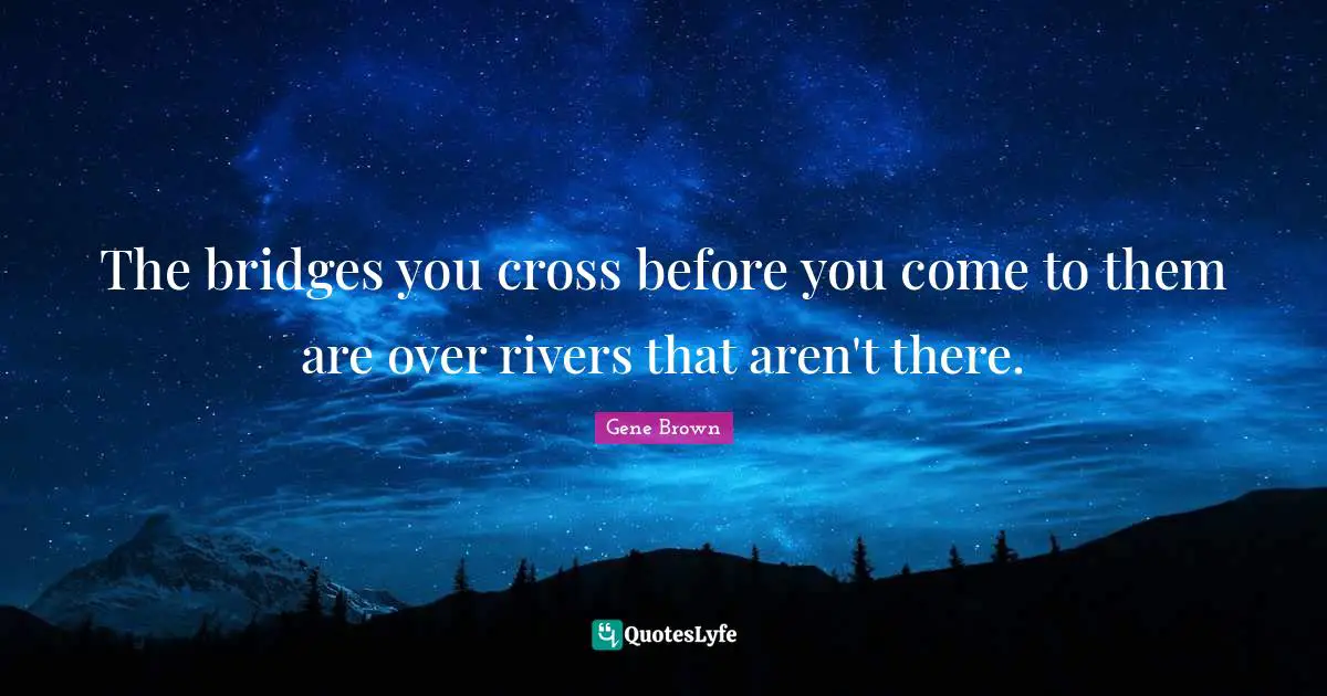 The bridges you cross before you come to them are over rivers that aren't there.