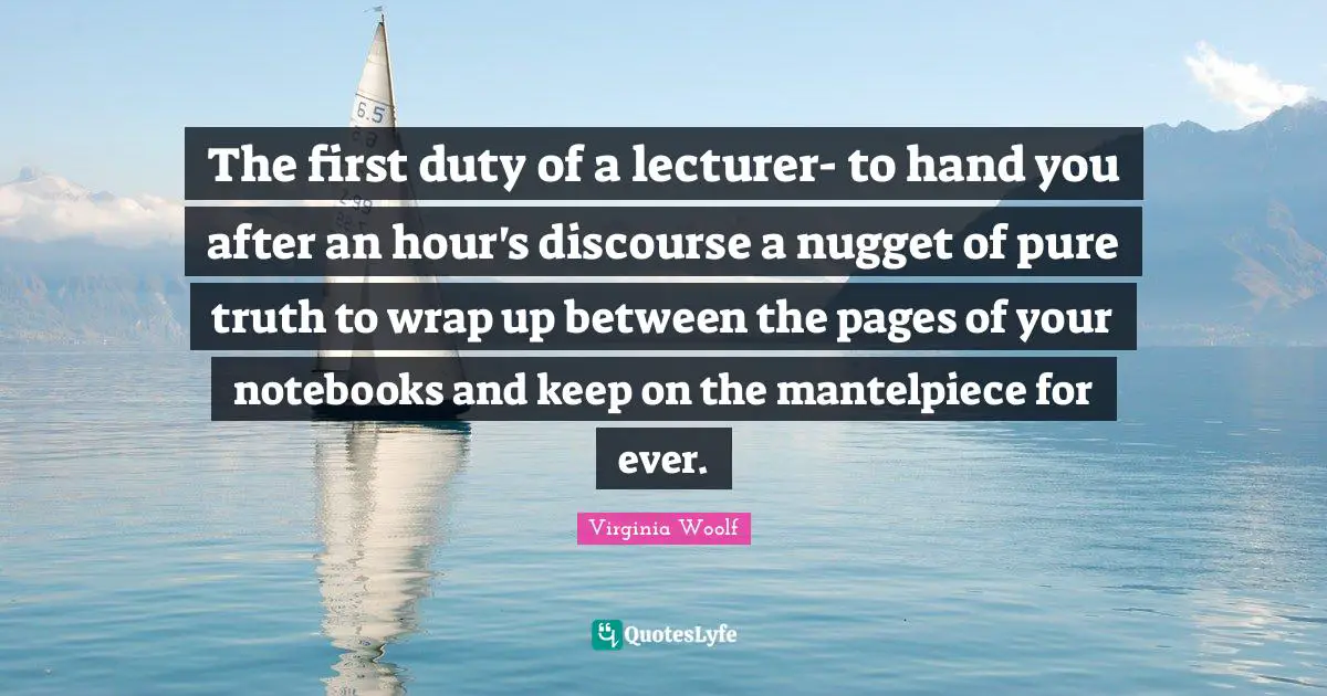 The first duty of a lecturer- to hand you after an hour's discourse a nugget of pure truth to wrap up between the pages of your notebooks and keep on the mantelpiece for ever.
