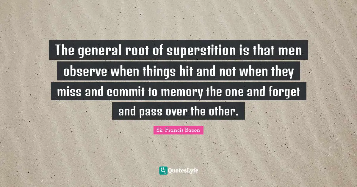 The general root of superstition is that men observe when things hit and not when they miss and commit to memory the one and forget and pass over the other.