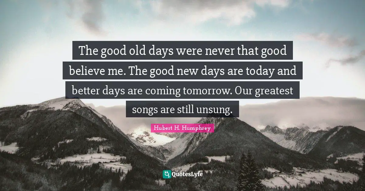 The good old days were never that good believe me. The good new days are today and better days are coming tomorrow. Our greatest songs are still unsung.