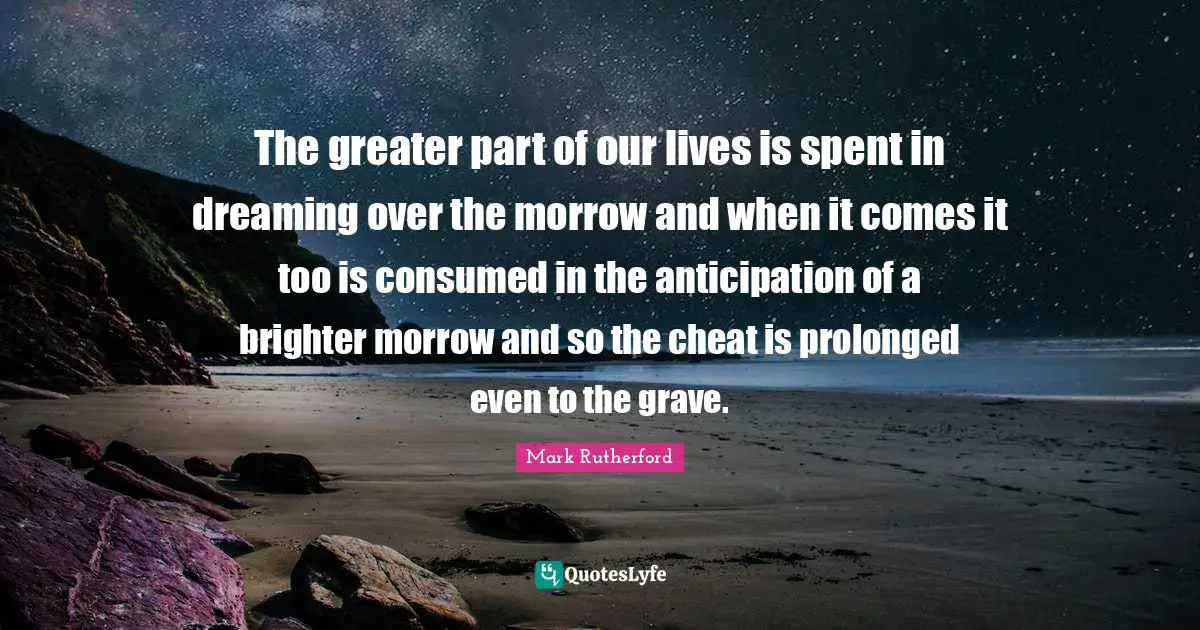 Mark Rutherford Quotes: "The greater part of our lives is spent in dreaming over the morrow and when it comes it too is consumed in the anticipation of a brighter morrow and so the cheat is prolonged even to the grave."