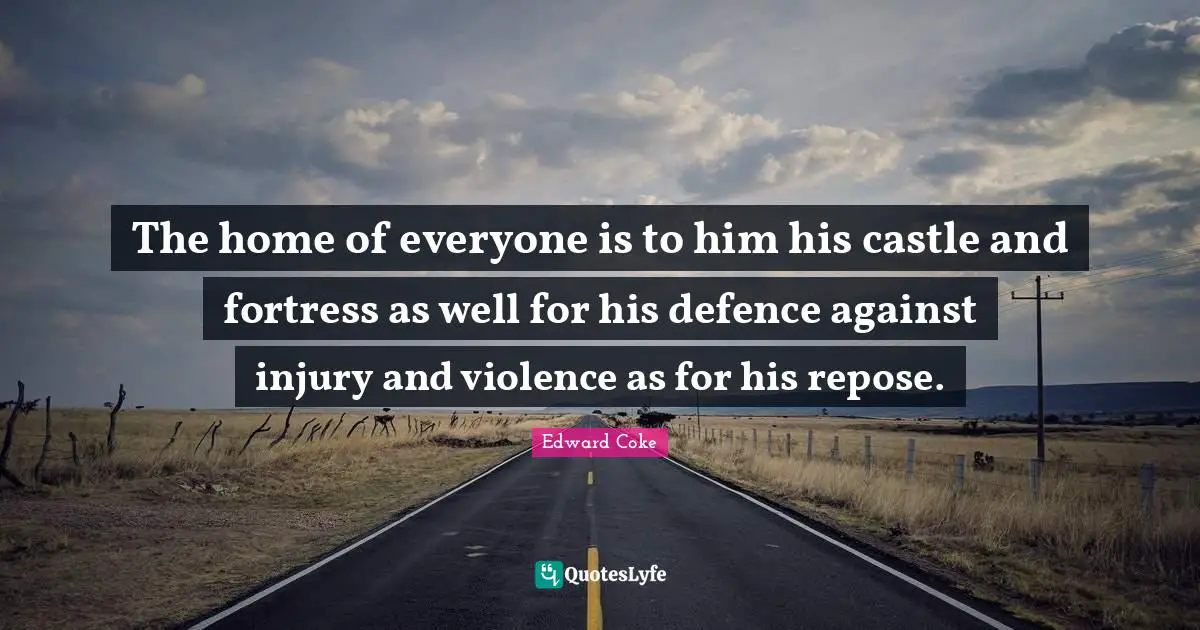 The home of everyone is to him his castle and fortress as well for his defence against injury and violence as for his repose.