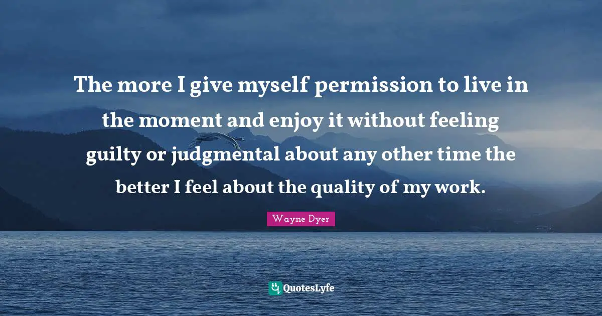The more I give myself permission to live in the moment and enjoy it without feeling guilty or judgmental about any other time the better I feel about the quality of my work.