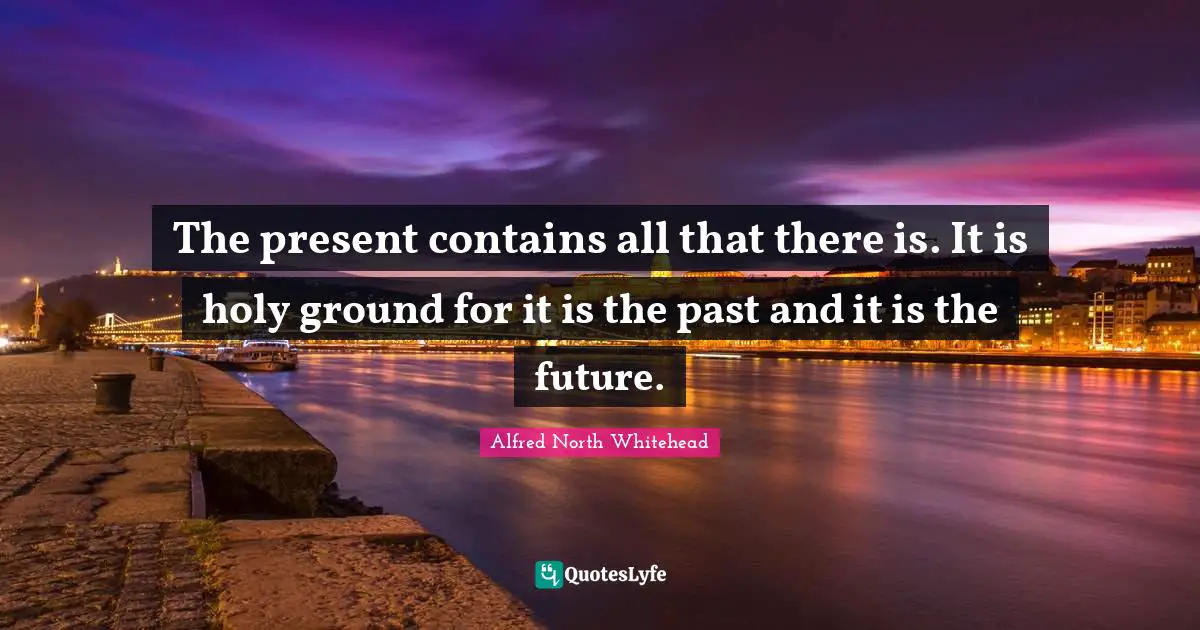 The present contains all that there is. It is holy ground for it is the past and it is the future.