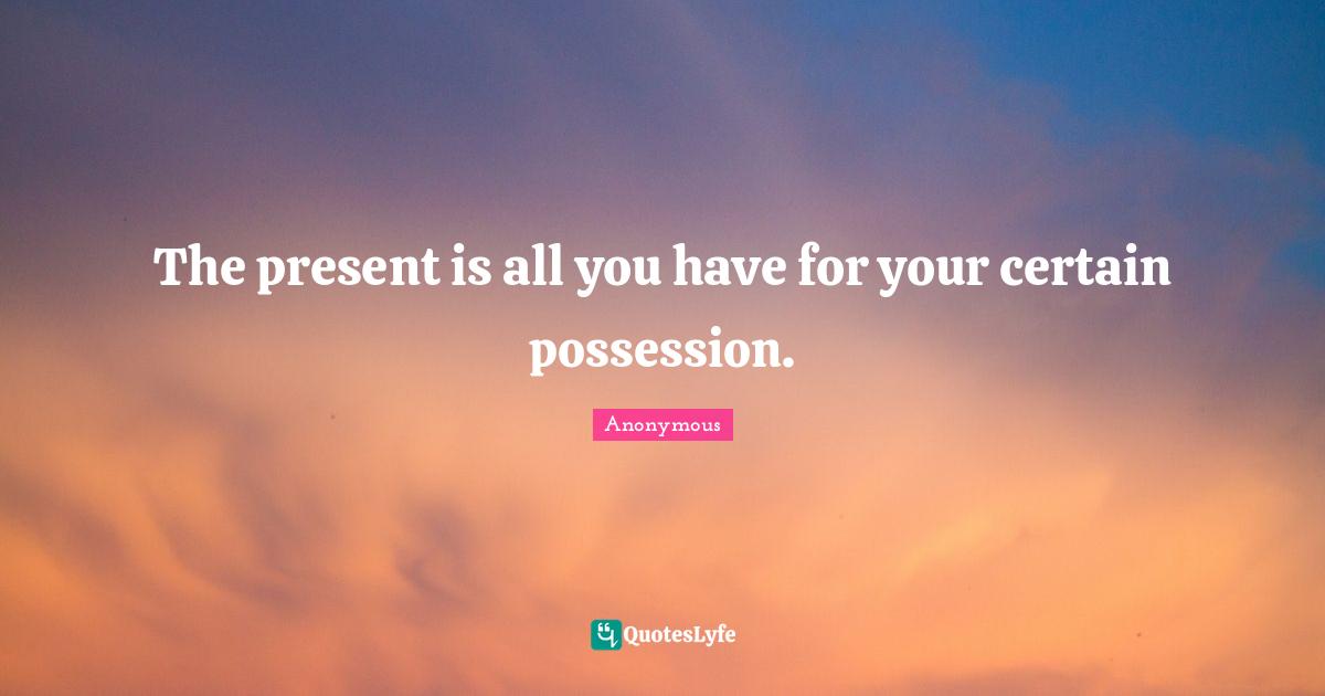 The present is all you have for your certain possession.