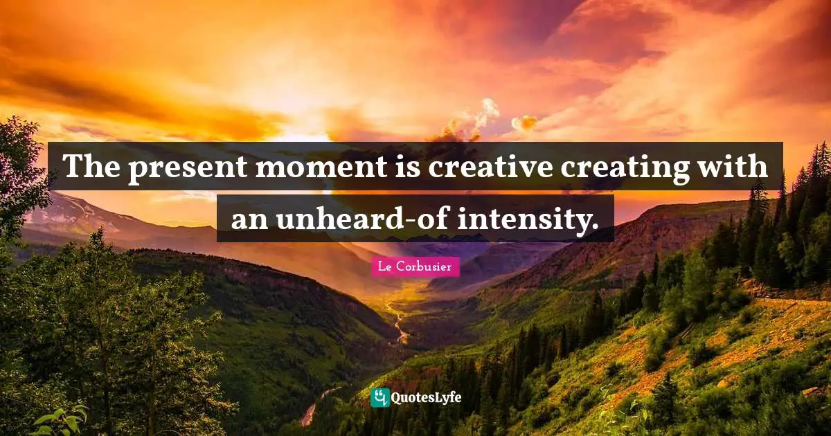 The present moment is creative creating with an unheard-of intensity.