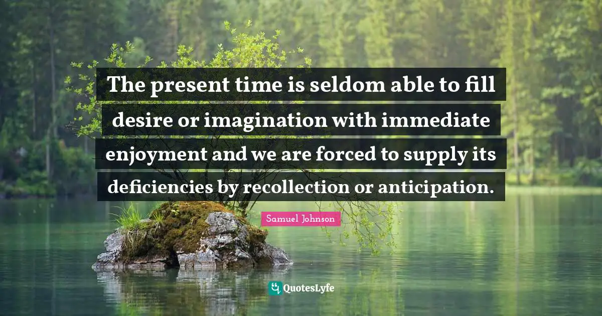 The present time is seldom able to fill desire or imagination with immediate enjoyment and we are forced to supply its deficiencies by recollection or anticipation.