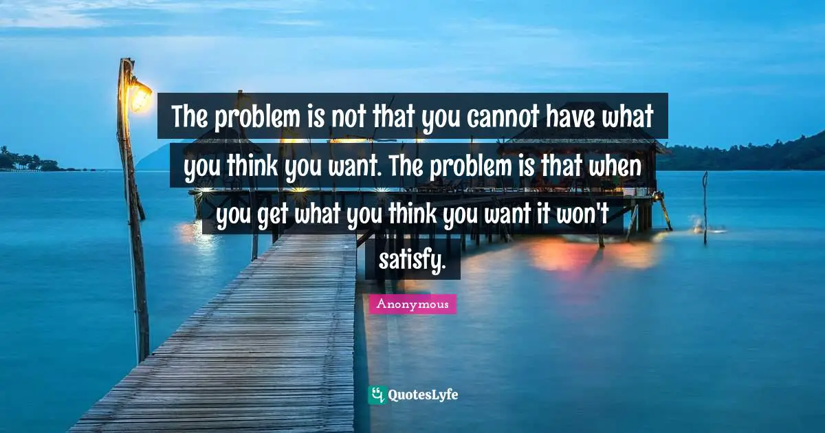 The problem is not that you cannot have what you think you want. The problem is that when you get what you think you want it won't satisfy.