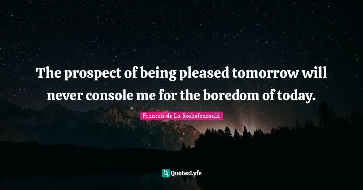The prospect of being pleased tomorrow will never console me for the boredom of today.