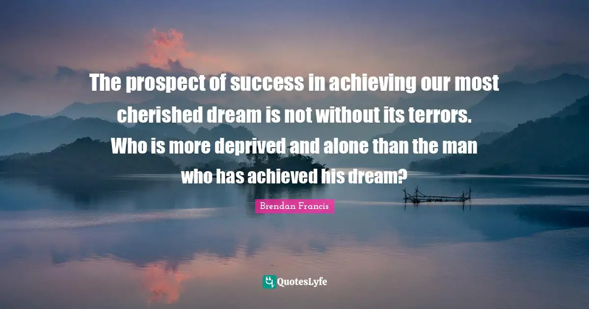 The prospect of success in achieving our most cherished dream is not without its terrors. Who is more deprived and alone than the man who has achieved his dream?