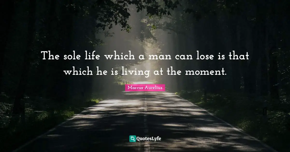 The sole life which a man can lose is that which he is living at the moment.