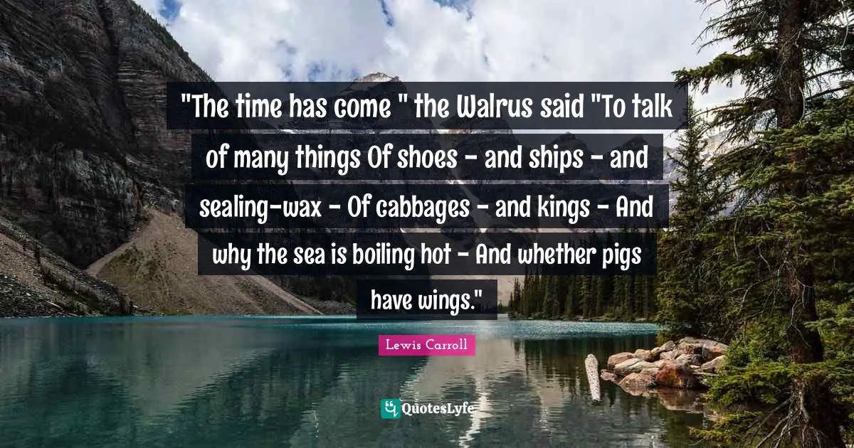 "The time has come " the Walrus said "To talk of many things Of shoes - and ships - and sealing-wax - Of cabbages - and kings - And why the sea is boiling hot - And whether pigs have wings."