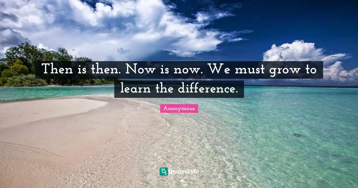 Then is then. Now is now. We must grow to learn the difference.