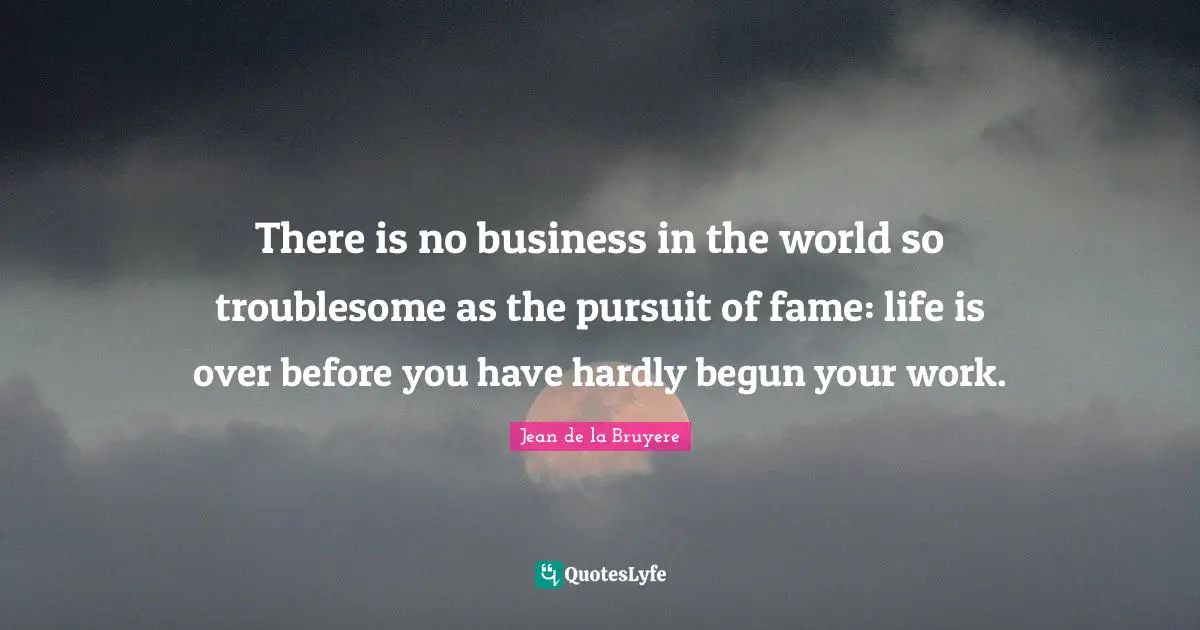 There is no business in the world so troublesome as the pursuit of fame: life is over before you have hardly begun your work.