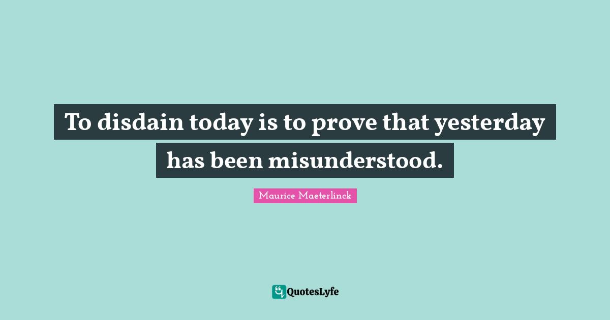 To disdain today is to prove that yesterday has been misunderstood.