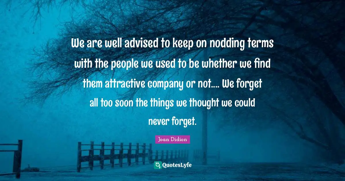 We are well advised to keep on nodding terms with the people we used to be whether we find them attractive company or not.... We forget all too soon the things we thought we could never forget.