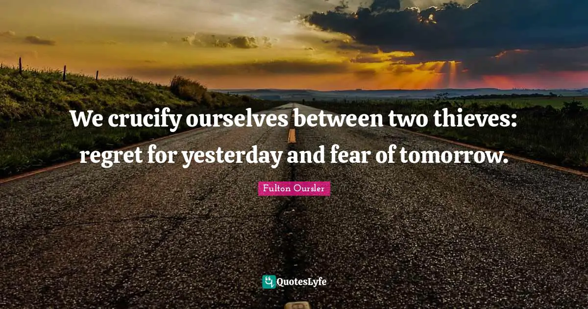 We crucify ourselves between two thieves: regret for yesterday and fear of tomorrow.