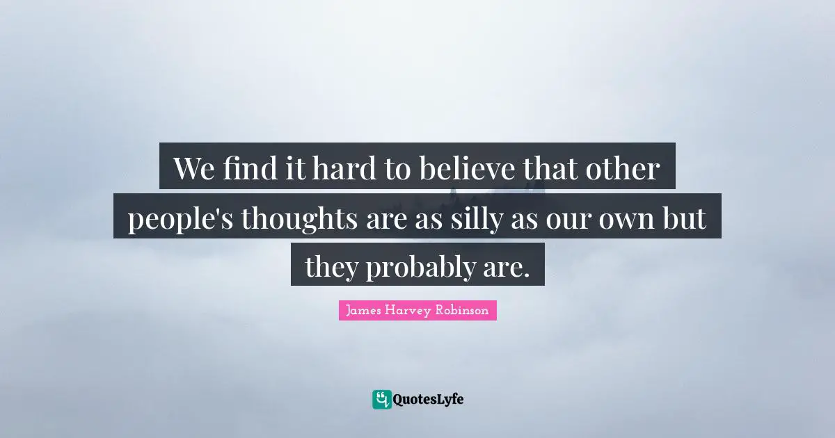 We find it hard to believe that other people's thoughts are as silly as our own but they probably are.