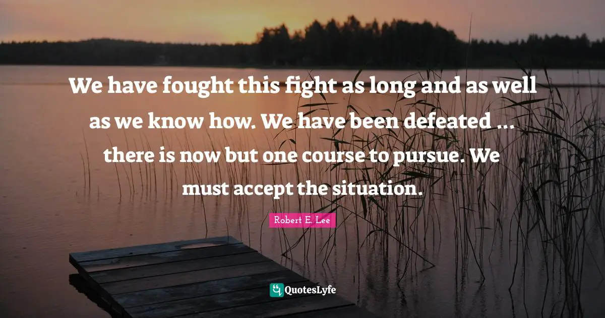 We have fought this fight as long and as well as we know how. We have been defeated ... there is now but one course to pursue. We must accept the situation.