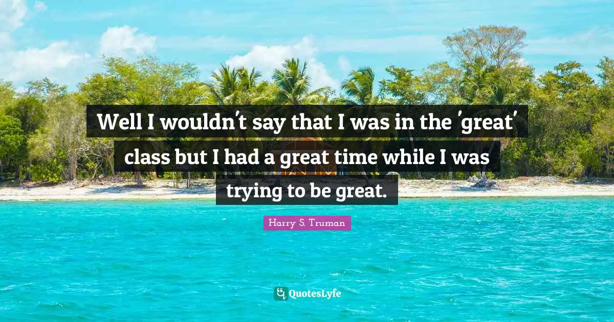 Harry S. Truman Quotes: Well I wouldn't say that I was in the 'great' class but I had a great time while I was trying to be great.