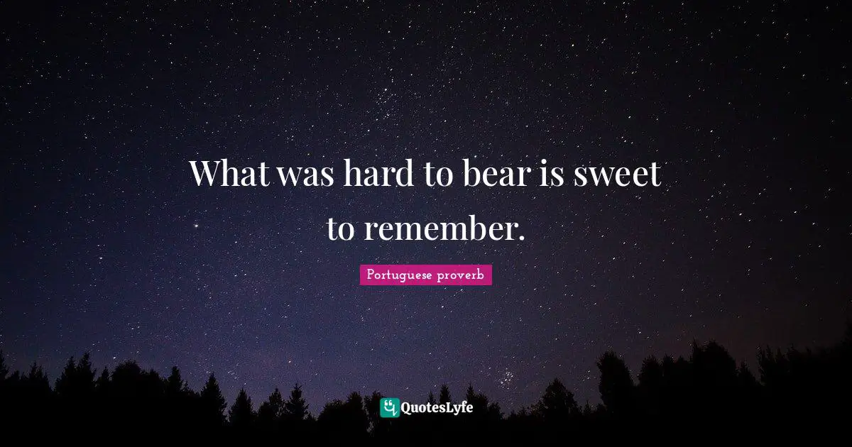 What was hard to bear is sweet to remember.