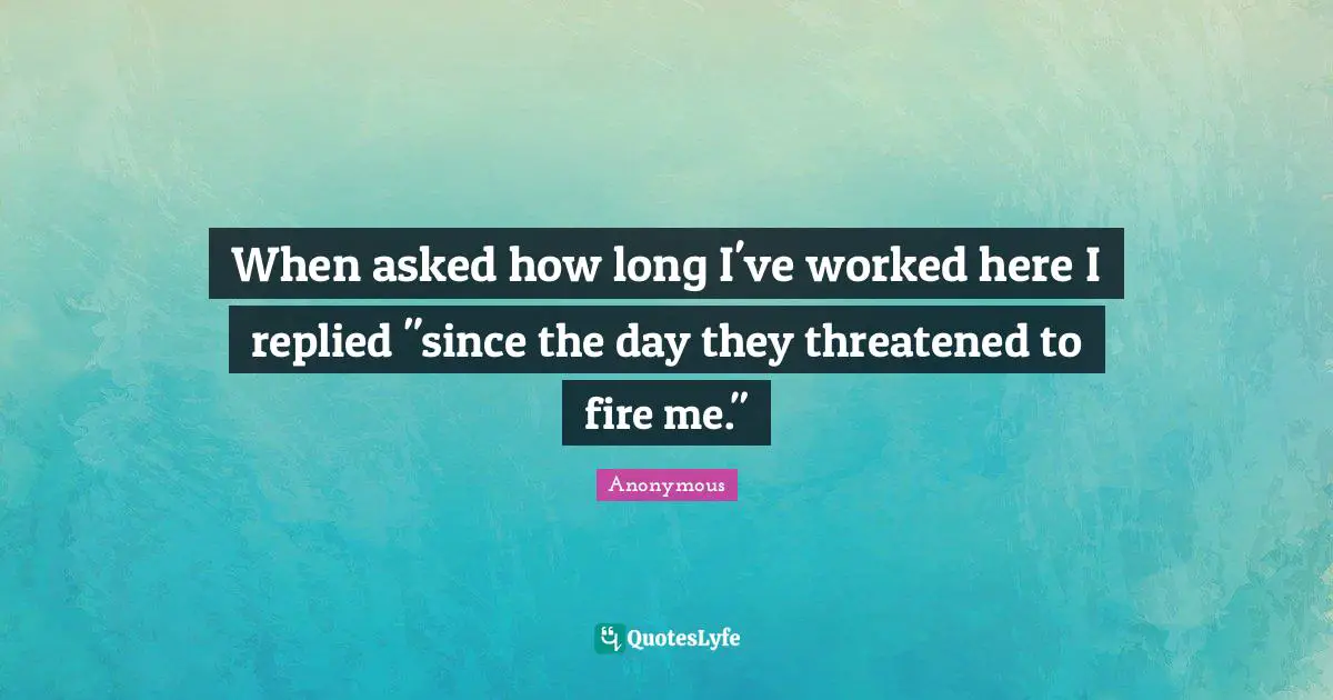 When asked how long I've worked here I replied "since the day they threatened to fire me."