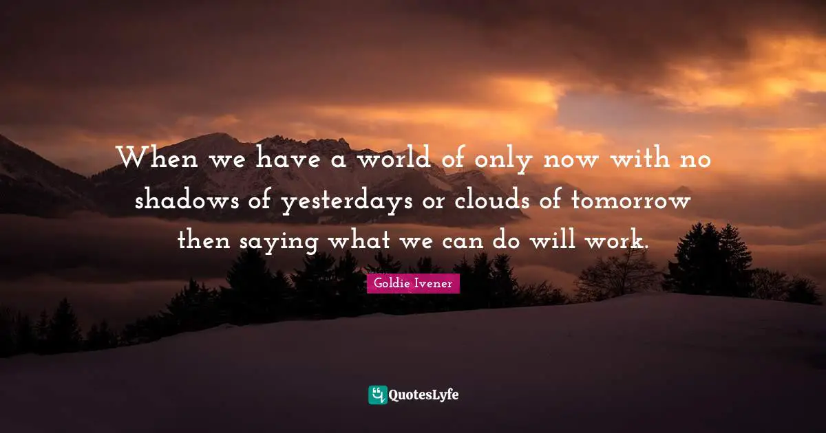 When we have a world of only now with no shadows of yesterdays or clouds of tomorrow then saying what we can do will work.