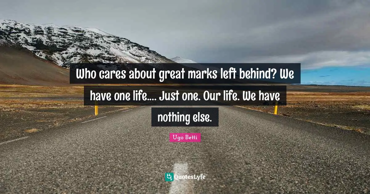 Who cares about great marks left behind? We have one life.... Just one. Our life. We have nothing else.