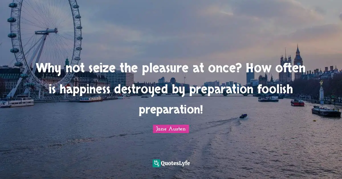 Why not seize the pleasure at once? How often is happiness destroyed by preparation foolish preparation!