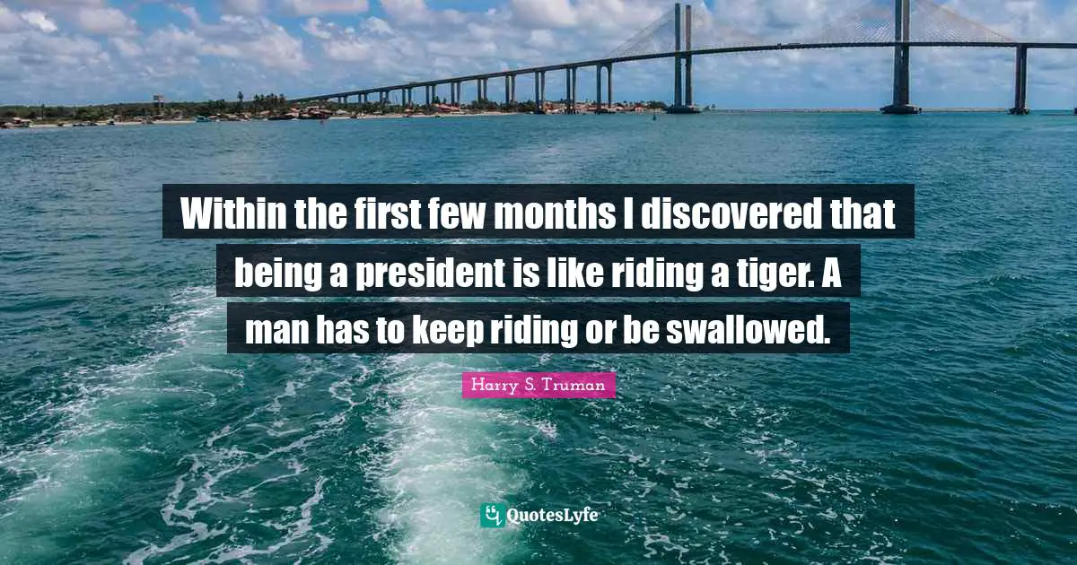 Harry S. Truman Quotes: Within the first few months I discovered that being a president is like riding a tiger. A man has to keep riding or be swallowed.