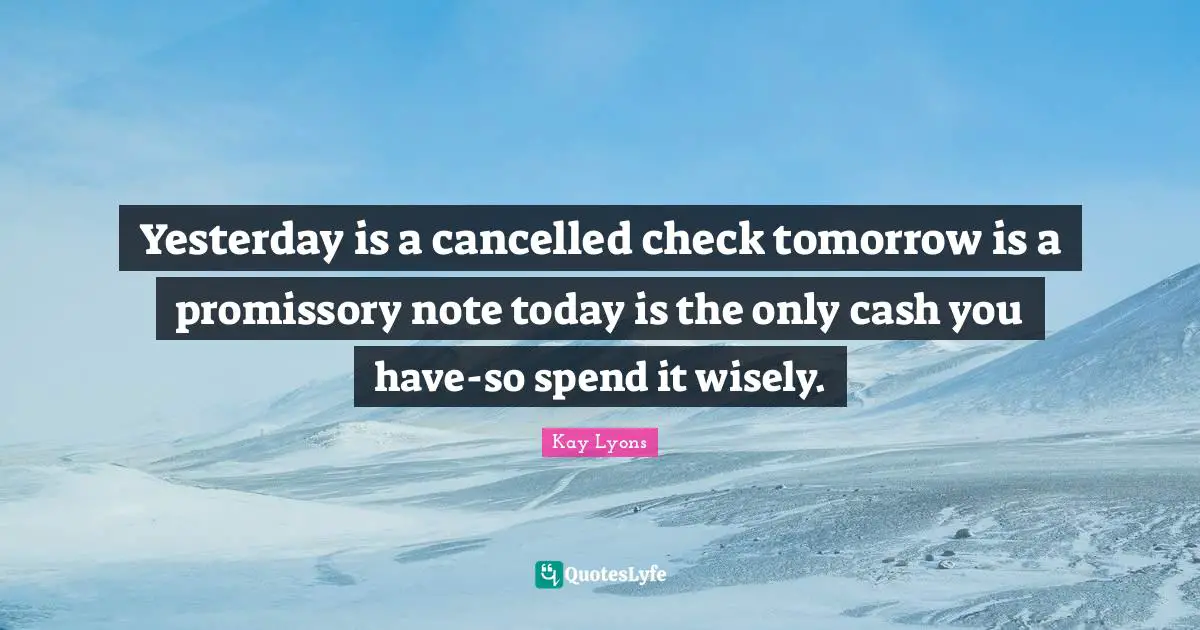 Yesterday is a cancelled check tomorrow is a promissory note today is the only cash you have-so spend it wisely.