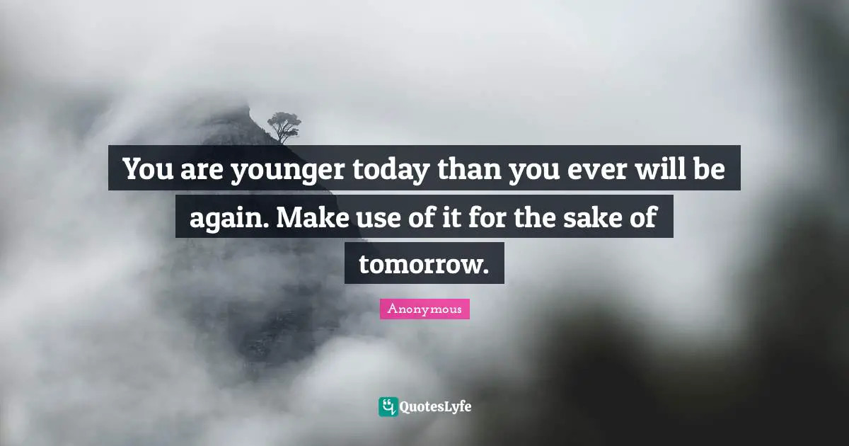 You are younger today than you ever will be again. Make use of it for the sake of tomorrow.