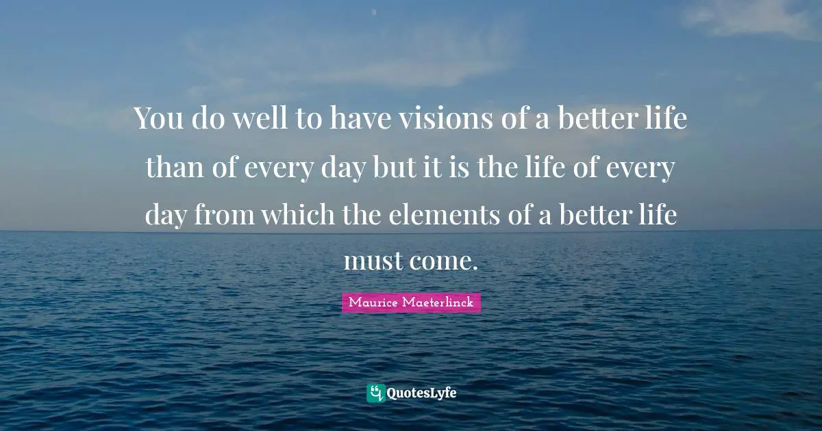 You do well to have visions of a better life than of every day but it is the life of every day from which the elements of a better life must come.