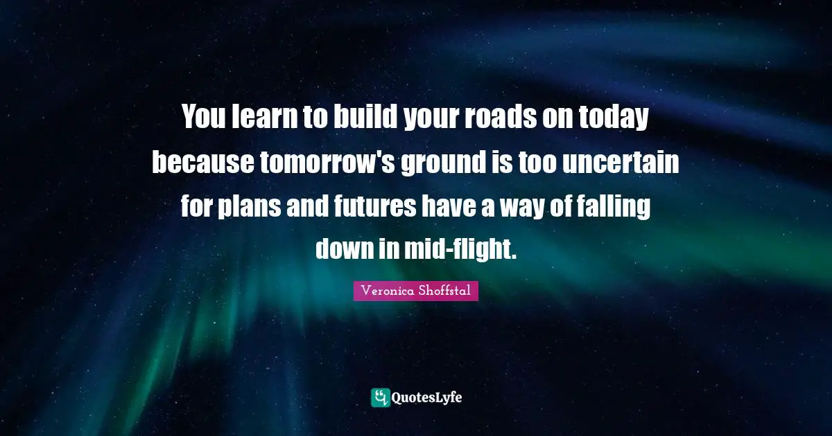 You learn to build your roads on today because tomorrow's ground is too uncertain for plans and futures have a way of falling down in mid-flight.