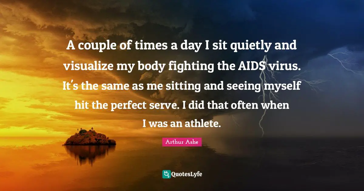Arthur Ashe Quotes: "A couple of times a day I sit quietly and visualize my body fighting the AIDS virus. It's the same as me sitting and seeing myself hit the perfect serve. I did that often when I was an athlete."