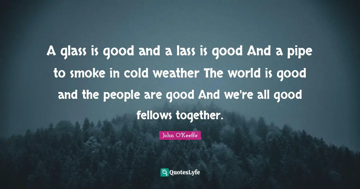 A glass is good and a lass is good And a pipe to smoke in cold weather The world is good and the people are good And we're all good fellows together.