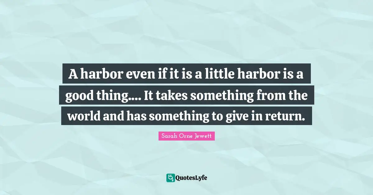 A harbor even if it is a little harbor is a good thing.... It takes something from the world and has something to give in return.