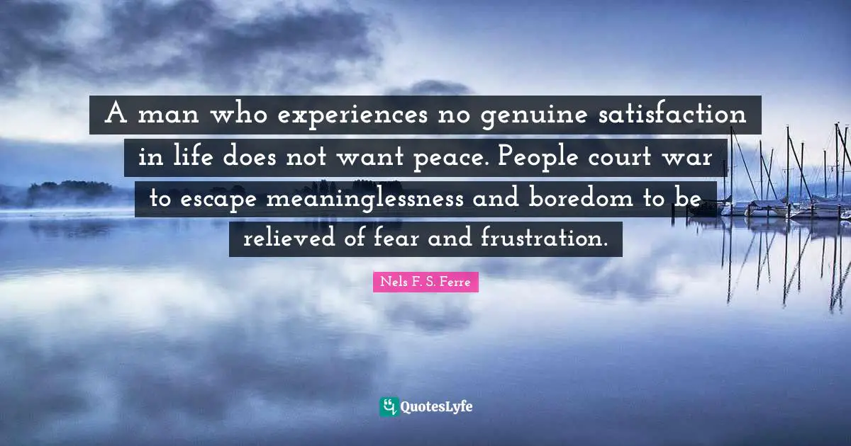 A man who experiences no genuine satisfaction in life does not want peace. People court war to escape meaninglessness and boredom to be relieved of fear and frustration.