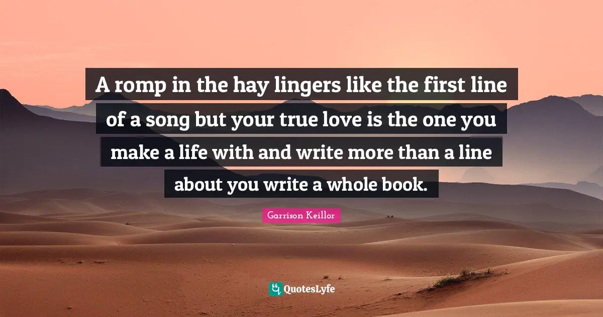 A romp in the hay lingers like the first line of a song but your true love is the one you make a life with and write more than a line about you write a whole book.