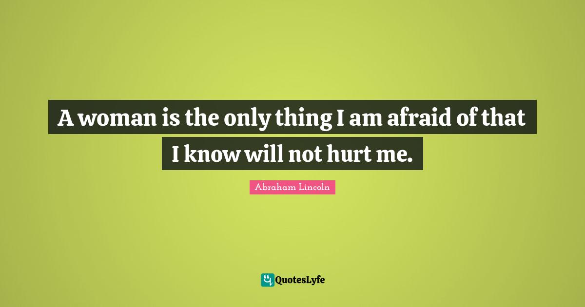 A woman is the only thing I am afraid of that I know will not hurt me.