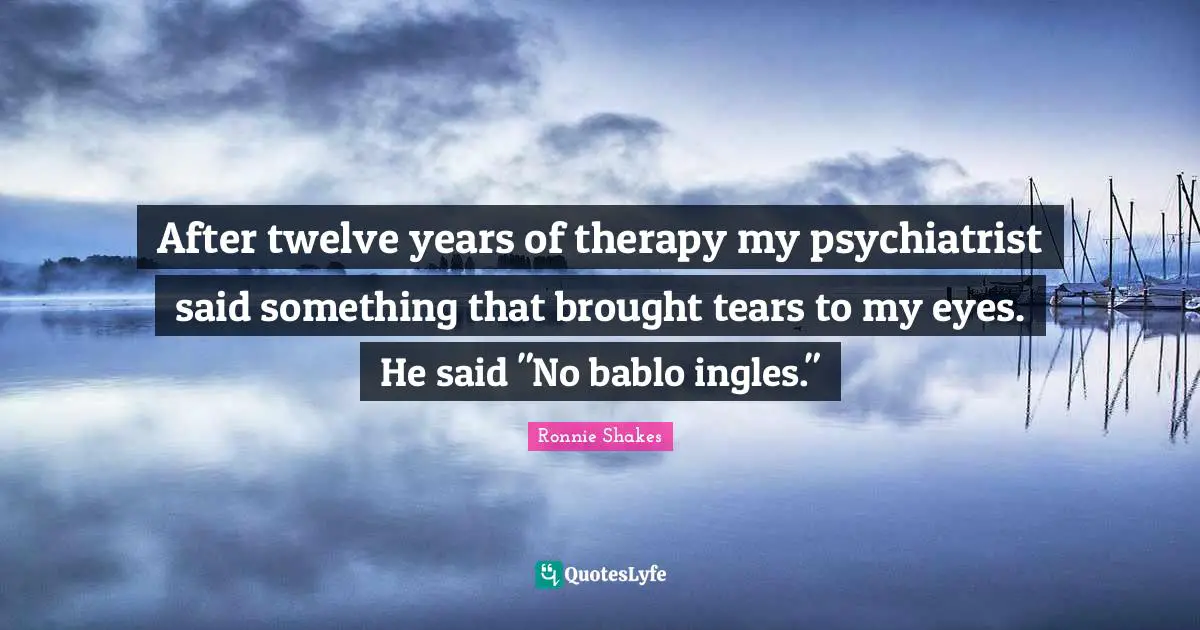 After twelve years of therapy my psychiatrist said something that brought tears to my eyes. He said "No bablo ingles."