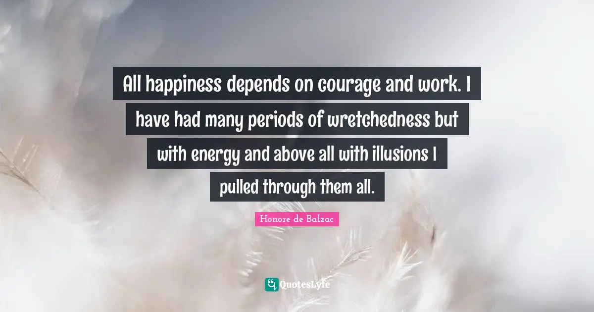 All happiness depends on courage and work. I have had many periods of wretchedness but with energy and above all with illusions I pulled through them all.