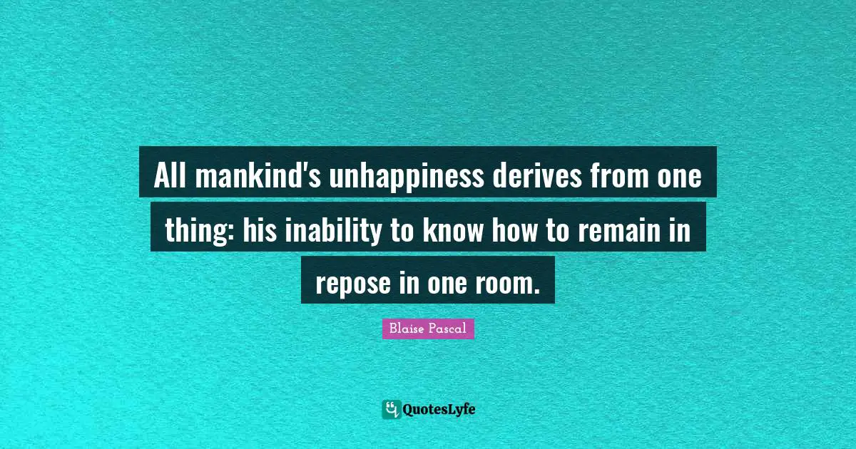 All mankind's unhappiness derives from one thing: his inability to know how to remain in repose in one room.