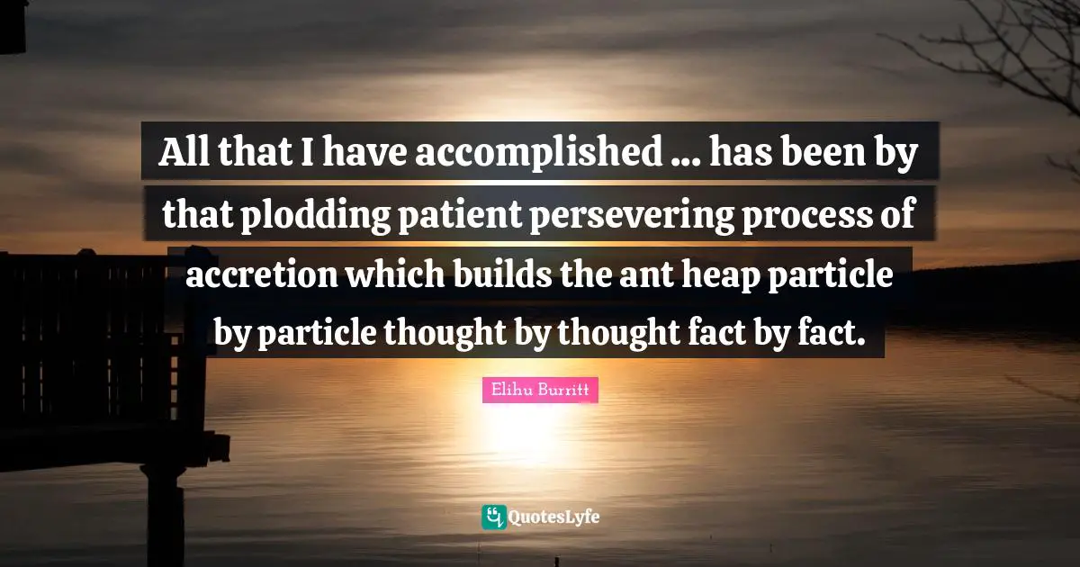 All that I have accomplished ... has been by that plodding patient persevering process of accretion which builds the ant heap particle by particle thought by thought fact by fact.