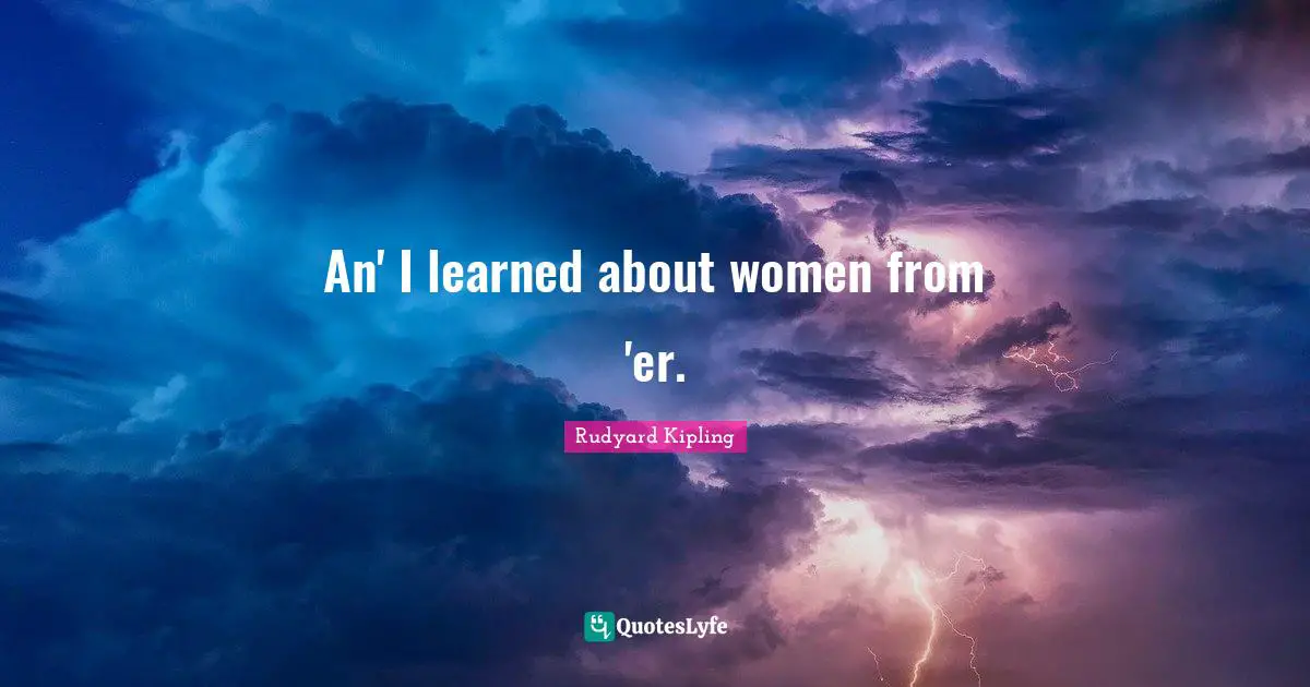 An' I learned about women from 'er.