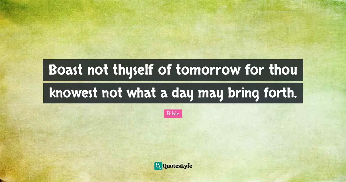 Boast not thyself of tomorrow for thou knowest not what a day may bring forth.