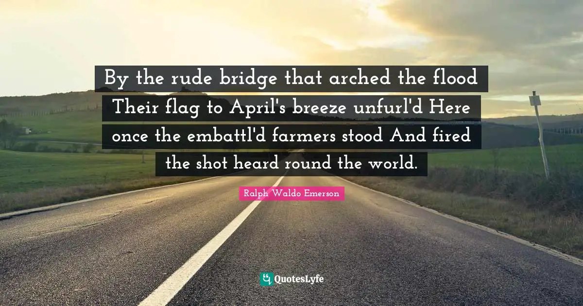 By the rude bridge that arched the flood Their flag to April's breeze unfurl'd Here once the embattl'd farmers stood And fired the shot heard round the world.