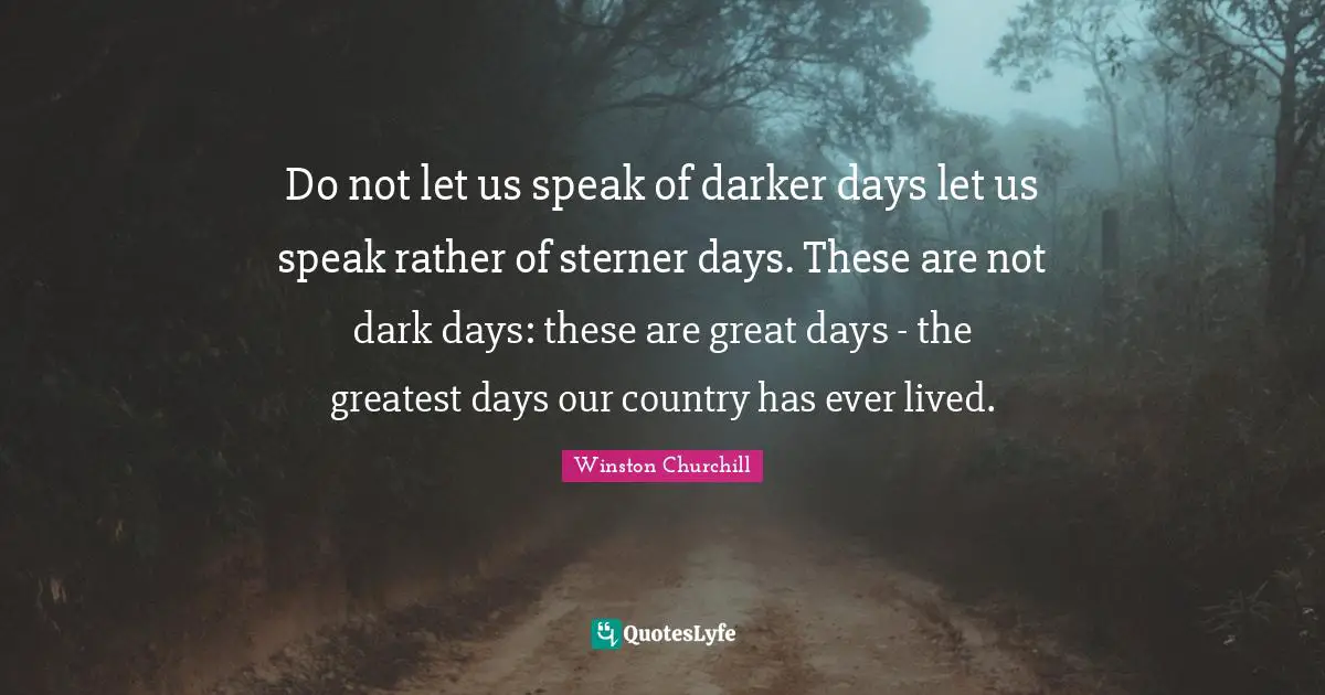 Do not let us speak of darker days let us speak rather of sterner days. These are not dark days: these are great days - the greatest days our country has ever lived.