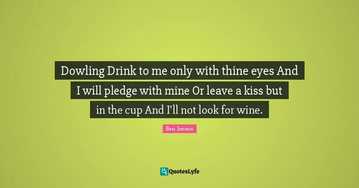 Dowling Drink to me only with thine eyes And I will pledge with mine Or leave a kiss but in the cup And I'll not look for wine.