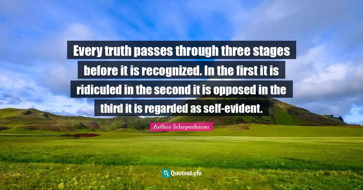 Every truth passes through three stages before it is recognized. In the first it is ridiculed in the second it is opposed in the third it is regarded as self-evident.